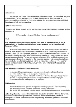 (4)



c) Limitations:

        The method has been criticized for being time-consuming. The insistence on giving
the meaning of words and structures through dramatization, demonstration or
association without resorting to the mother tongue has led to the using of roundabout
techniques which are time wasting.

d) Means for evaluation:

Students are tested through actual use ,such as in oral interviews and assigned written
paragraphs.

                  3)The Audio- lingual Method ( aural-oral approach )

Goal:

Use the target language communicatively , over learn it , so as to be able to use it
automatically by forming new habits in the target language and overcoming native
language habits.

       The audio-lingual method is also known as the aural-oral approach (it is said to
result in rapid acquisition of speaking and listening skills.) “ developing listening and
speaking skills , as the foundation on which to build the skills of reading and writing “. It
is based on the behaviourist belief that language learning is the acquisition of a set of
correct language habits. The learner repeats patterns until he is able to produce them
spontaneously. Once given a pattern – for example, subject-verb-prepositional phrase –
is learned , the speaker can substitute words to make new sentences . The teacher
directs and controls students’ behaviour , provides a model and reinforces correct
responses.

a) It is based on the following main principles:

   •    speaking and listening competence precedes competence in reading and writing
   •    use of the mother tongue is discouraged in the classroom
   •    language skills are a matter of habit formulation, so students should practice particular
        patterns of language through structured dialogues and drills until the language is
        sufficiently rehearsed for responses to be automatic.

b) Limitations:

   •    This method emphasizes speech at the expense of other language skills , especially writing.
   •    The ordering of listening , speaking , reading and writing is not essential.
   •    The method fails to prepare the learner to use the foreign language for meaningful communication

c) Teaching / Learning process: New vocabulary ,structures presented through dialogues ,
which are learned through imitations , repetition .Drills are based on patterns in
dialogues. Students’ correct responses are positively reinforced ; grammar is induced
from models
 