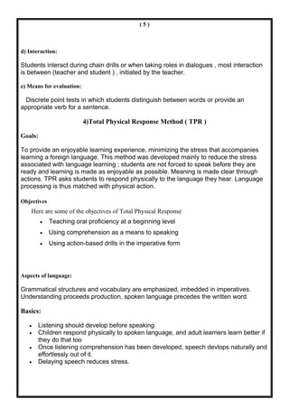 (5)



d) Interaction:

Students interact during chain drills or when taking roles in dialogues , most interaction
is between (teacher and student ) , initiated by the teacher.

e) Means for evaluation:

 Discrete point tests in which students distinguish between words or provide an
appropriate verb for a sentence.

                           4)Total Physical Response Method ( TPR )

Goals:

To provide an enjoyable learning experience, minimizing the stress that accompanies
learning a foreign language. This method was developed mainly to reduce the stress
associated with language learning ; students are not forced to speak before they are
ready and learning is made as enjoyable as possible. Meaning is made clear through
actions. TPR asks students to respond physically to the language they hear. Language
processing is thus matched with physical action.

Objectives
    Here are some of the objectives of Total Physical Response
         •   Teaching oral proficiency at a beginning level
         •   Using comprehension as a means to speaking
         •   Using action-based drills in the imperative form




Aspects of language:

Grammatical structures and vocabulary are emphasized, imbedded in imperatives.
Understanding proceeds production, spoken language precedes the written word.

Basics:

   •   Listening should develop before speaking
   •   Children respond physically to spoken language, and adult learners learn better if
       they do that too
   •   Once listening comprehension has been developed, speech devlops naturally and
       effortlessly out of it.
   •   Delaying speech reduces stress.
 