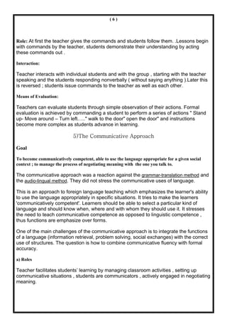 (6)



Role: At first the teacher gives the commands and students follow them. .Lessons begin
with commands by the teacher, students demonstrate their understanding by acting
these commands out .

Interaction:

Teacher interacts with individual students and with the group , starting with the teacher
speaking and the students responding nonverbally ( without saying anything ).Later this
is reversed ; students issue commands to the teacher as well as each other.

Means of Evaluation:

Teachers can evaluate students through simple observation of their actions. Formal
evaluation is achieved by commanding a student to perform a series of actions " Stand
up- Move around – Turn left….." walk to the door" open the door" and instructions
become more complex as students advance in learning.

                            5)The Communicative Approach

Goal

To become communicatively competent, able to use the language appropriate for a given social
context ; to manage the process of negotiating meaning with the one you talk to.

The communicative approach was a reaction against the grammar-translation method and
the audio-lingual method. They did not stress the communicative uses of language.

This is an approach to foreign language teaching which emphasizes the learner's ability
to use the language appropriately in specific situations. It tries to make the learners
'communicatively competent'. Learners should be able to select a particular kind of
language and should know when, where and with whom they should use it. It stresses
the need to teach communicative competence as opposed to linguistic competence ,
thus functions are emphasize over forms.

One of the main challenges of the communicative approach is to integrate the functions
of a language (information retrieval, problem solving, social exchanges) with the correct
use of structures. The question is how to combine communicative fluency with formal
accuracy.

a) Roles

Teacher facilitates students’ learning by managing classroom activities , setting up
communicative situations , students are communicators , actively engaged in negotiating
meaning.
 