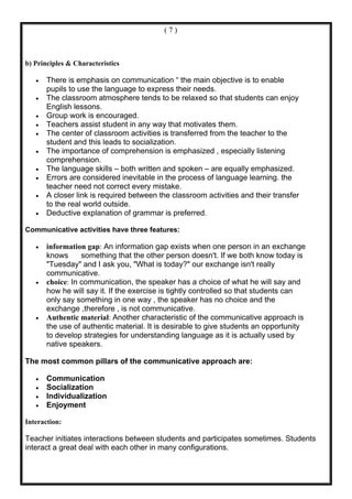 (7)



b) Principles & Characteristics

   •   There is emphasis on communication “ the main objective is to enable
       pupils to use the language to express their needs.
   •   The classroom atmosphere tends to be relaxed so that students can enjoy
       English lessons.
   •   Group work is encouraged.
   •   Teachers assist student in any way that motivates them.
   •   The center of classroom activities is transferred from the teacher to the
       student and this leads to socialization.
   •   The importance of comprehension is emphasized , especially listening
       comprehension.
   •   The language skills – both written and spoken – are equally emphasized.
   •   Errors are considered inevitable in the process of language learning. the
       teacher need not correct every mistake.
   •   A closer link is required between the classroom activities and their transfer
       to the real world outside.
   •   Deductive explanation of grammar is preferred.

Communicative activities have three features:

   •   information gap: An information gap exists when one person in an exchange
       knows      something that the other person doesn't. If we both know today is
       "Tuesday" and I ask you, "What is today?" our exchange isn't really
       communicative.
   •   choice: In communication, the speaker has a choice of what he will say and
       how he will say it. If the exercise is tightly controlled so that students can
       only say something in one way , the speaker has no choice and the
       exchange ,therefore , is not communicative.
   •   Authentic material: Another characteristic of the communicative approach is
       the use of authentic material. It is desirable to give students an opportunity
       to develop strategies for understanding language as it is actually used by
       native speakers.

The most common pillars of the communicative approach are:

   •   Communication
   •   Socialization
   •   Individualization
   •   Enjoyment

Interaction:

Teacher initiates interactions between students and participates sometimes. Students
interact a great deal with each other in many configurations.
 