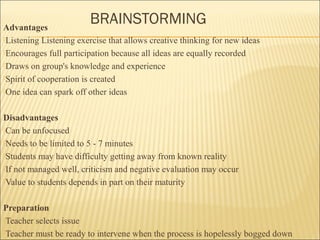 BRAINSTORMING Advantages 
Listening Listening exercise that allows creative thinking for new ideas 
Encourages full participation because all ideas are equally recorded 
Draws on group's knowledge and experience 
Spirit of cooperation is created 
One idea can spark off other ideas 
Disadvantages 
Can be unfocused 
Needs to be limited to 5 - 7 minutes 
Students may have difficulty getting away from known reality 
If not managed well, criticism and negative evaluation may occur 
Value to students depends in part on their maturity 
Preparation 
Teacher selects issue 
Teacher must be ready to intervene when the process is hopelessly bogged down 
 