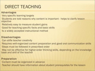 DIRECT TEACHING 
Advantages 
Very specific learning targets 
Students are told reasons why content is important - helps to clarify lesson 
objective 
Relatively easy to measure student gains 
Good for teaching specific facts and basic skills 
Is a widely accepted instructional method 
Disadvantages 
Can stifle teacher creativity 
Requires well-organized content preparation and good oral communication skills 
Steps must be followed in prescribed order 
May not be effective for higher-order thinking skills, depending on the knowledge 
base and skill of the teacher 
Preparation 
Content must be organized in advance 
Teacher should have information about student prerequisites for the lesson 
 