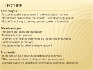 LECTURE 
Advantages 
Factual material is presented in a direct, logical manner 
May provide experiences that inspire - useful for large groups 
Most efficient way to convey teacher spoken information 
Disadvantages 
Proficient oral skills are necessary 
Audience is often passive 
Learning is difficult to determine as the lecture progresses 
Communication is one-way 
Not appropriate for children below grade 4 
Preparation 
There should be a clear introduction and summary 
Effectiveness is related to time and scope of content 
Is always audience specific; often includes examples, anecdotes 
 
