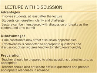LECTURE WITH DISCUSSION 
Advantages 
Involves students, at least after the lecture 
Students can question, clarify and challenge 
Lecture can be interspersed with discussion or breaks as the 
content and time permit 
Disadvantages 
Time constraints may affect discussion opportunities 
Effectiveness is connected to appropriate questions and 
discussion; often requires teacher to "shift gears" quickly 
Preparation 
Teacher should be prepared to allow questions during lecture, as 
appropriate 
Teacher should also anticipate difficult questions and prepare 
appropriate responses in advance 
 
