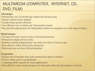 MULTIMEDIA (COMPUTER, INTERNET, CD, 
DVD, FILM) 
Advantages 
Entertaining way of introducing content and raising issues 
Internet content easily updated 
Usually keeps group's attention 
Cost effective way to obtain and disseminate content 
May provide opportunities for independent student investigation in a wide range of topics 
Disadvantages 
Can raise too many issues to have a focused discussion 
Distractions happen all too easily 
Students working independently can easily lose focus of lesson topic 
Most effective when followed by discussion 
Discussion may not have full participation 
Preparation 
Teacher must formulate rules and communicate them to students 
Need to obtain and set up equipment 
Computing skills required for some applications 
Most effective when teacher prepares for discussion after the presentation or activity 
 