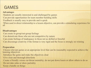 GAMES 
Advantages 
Students are usually interested in and challenged by games 
Can provide opportunities for team member building skills 
Feedback is usually easy to provide and is quick 
When used in direct relationship to a lesson objective, can provide a stimulating experience for 
all 
Disadvantages 
Can create in-group/out-group feelings 
Can demotivate those who are not competitive by nature 
Can create feelings of inadequacy in those not as skilled or forceful 
Can discourage creativity if the format is very rigid and the focus is strongly on winning 
Preparation 
Choose relevant games at an appropriate level that can be reasonably expected to achieve the 
learning objectives 
Introduce the game and make the objectives clear 
Give clear and thorough directions 
Create a friendly versus cut-throat mentality; do not put down losers or allow others to do so 
Do not take sides or show partiality 
Keep a handle on things 
 