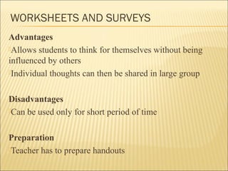 WORKSHEETS AND SURVEYS 
Advantages 
Allows students to think for themselves without being 
influenced by others 
Individual thoughts can then be shared in large group 
Disadvantages 
Can be used only for short period of time 
Preparation 
Teacher has to prepare handouts 
 