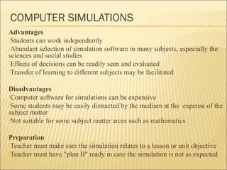 COMPUTER SIMULATIONS 
Advantages 
Students can work independently 
Abundant selection of simulation software in many subjects, especially the 
sciences and social studies 
Effects of decisions can be readily seen and evaluated 
Transfer of learning to different subjects may be facilitated 
Disadvantages 
Computer software for simulations can be expensive 
Some students may be easily distracted by the medium at the expense of the 
subject matter 
Not suitable for some subject matter areas such as mathematics 
Preparation 
Teacher must make sure the simulation relates to a lesson or unit objective 
Teacher must have "plan B" ready in case the simulation is not as expected 
 