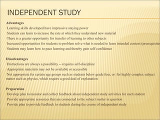 INDEPENDENT STUDY 
Advantages 
Learning skills developed have impressive staying power 
Students can learn to increase the rate at which they understand new material 
There is a greater opportunity for transfer of learning to other subjects 
Increased opportunities for students to problem solve what is needed to learn intended content (prerequisites) 
Students may learn how to pace learning and thereby gain self-confidence 
Disadvantages 
Distractions are always a possibility -- requires self-discipline 
Appropriate materials may not be available or accessible 
Not appropriate for certain age groups such as students below grade four, or for highly complex subject 
matter such as physics, which require a good deal of explanation 
Preparation 
Develop plan to monitor and collect feedback about independent study activities for each student 
Provide appropriate resources that are connected to the subject matter in question 
Provide plan to provide feedback to students during the course of independent study 
 