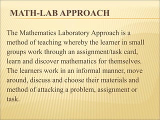 MATH-LAB APPROACH 
The Mathematics Laboratory Approach is a 
method of teaching whereby the learner in small 
groups work through an assignment/task card, 
learn and discover mathematics for themselves. 
The learners work in an informal manner, move 
around, discuss and choose their materials and 
method of attacking a problem, assignment or 
task. 
