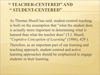 “ TEACHER-CENTERED” AND 
“ STUDENT-CENTERED” 
 As Thomas Shuell has said, student-centred teaching 
is built on the assumption that "what the student does 
is actually more important in determining what is 
learned than what the teacher does" (T.J. Shuell, 
“Cognitive Conception of Learning" (1986), 429 ). 
 Therefore, as an important part of our learning and 
teaching approach, student-centred and active 
learning approaches should be emphasised to engage 
students in their learning. 
 