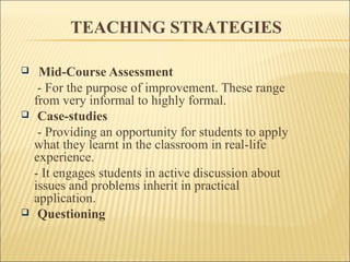 TEACHING STRATEGIES 
 Mid-Course Assessment 
- For the purpose of improvement. These range 
from very informal to highly formal. 
 Case-studies 
- Providing an opportunity for students to apply 
what they learnt in the classroom in real-life 
experience. 
- It engages students in active discussion about 
issues and problems inherit in practical 
application. 
 Questioning 
 