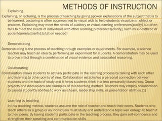 METHODS OF INSTRUCTION  Explaining 
Explaining, or lecturing, is the process of teaching by giving spoken explanations of the subject that is to 
be learned. Lecturing is often accompanied by visual aids to help students visualize an object or 
problem. Explaining may meet the needs of auditory or visual learning preferences[clarify] but often 
fails to meet the needs of individuals with other learning preferences[clarify], such as kinesthetic or 
social learners[clarify].[citation needed] 
 Demonstrating 
Demonstrating is the process of teaching through examples or experiments. For example, a science 
teacher may teach an idea by performing an experiment for students. A demonstration may be used 
to prove a fact through a combination of visual evidence and associated reasoning. 
 Collaborating 
Collaboration allows students to actively participate in the learning process by talking with each other 
and listening to other points of view. Collaboration establishes a personal connection between 
students and the topic of study and it helps students think in a less personally biased way. Group 
projects and discussions are examples of this teaching method. Teachers may employ collaboration 
to assess student's abilities to work as a team, leadership skills, or presentation abilities.[1] 
 Learning by teaching 
 In this teaching method, students assume the role of teacher and teach their peers. Students who 
teach others as a group or as individuals must study and understand a topic well enough to teach it 
to their peers. By having students participate in the teaching process, they gain self-confidence and 
strengthen their speaking and communication skills 
 