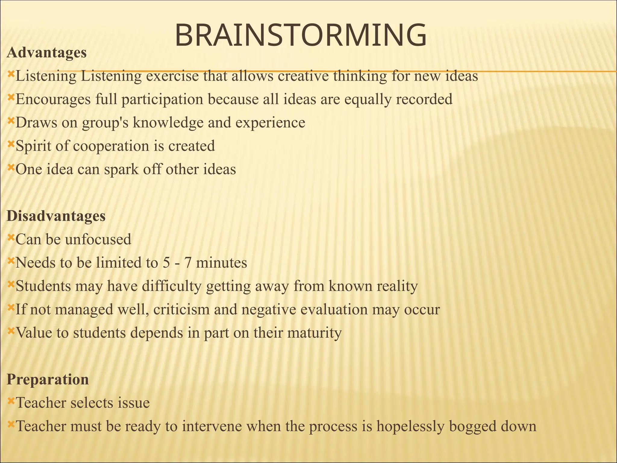BRAINSTORMING
Advantages
Listening Listening exercise that allows creative thinking for new ideas
Encourages full participation because all ideas are equally recorded
Draws on group's knowledge and experience
Spirit of cooperation is created
One idea can spark off other ideas
Disadvantages
Can be unfocused
Needs to be limited to 5 - 7 minutes
Students may have difficulty getting away from known reality
If not managed well, criticism and negative evaluation may occur
Value to students depends in part on their maturity
Preparation
Teacher selects issue
Teacher must be ready to intervene when the process is hopelessly bogged down
 