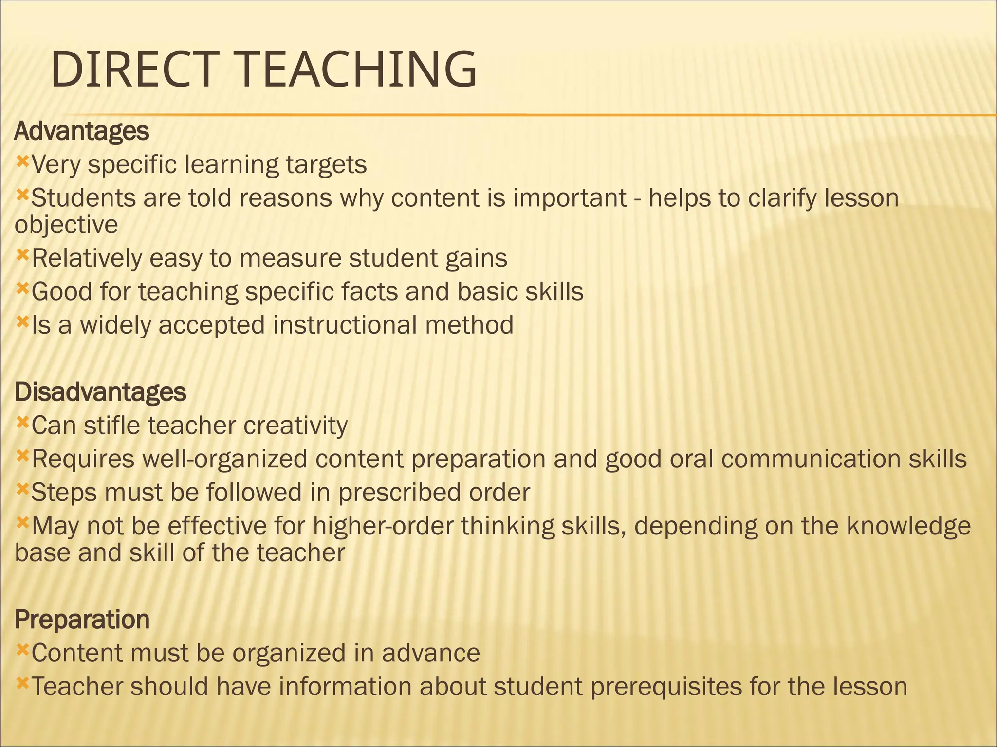 DIRECT TEACHING
Advantages
Very specific learning targets
Students are told reasons why content is important - helps to clarify lesson
objective
Relatively easy to measure student gains
Good for teaching specific facts and basic skills
Is a widely accepted instructional method
Disadvantages
Can stifle teacher creativity
Requires well-organized content preparation and good oral communication skills
Steps must be followed in prescribed order
May not be effective for higher-order thinking skills, depending on the knowledge
base and skill of the teacher
Preparation
Content must be organized in advance
Teacher should have information about student prerequisites for the lesson
 