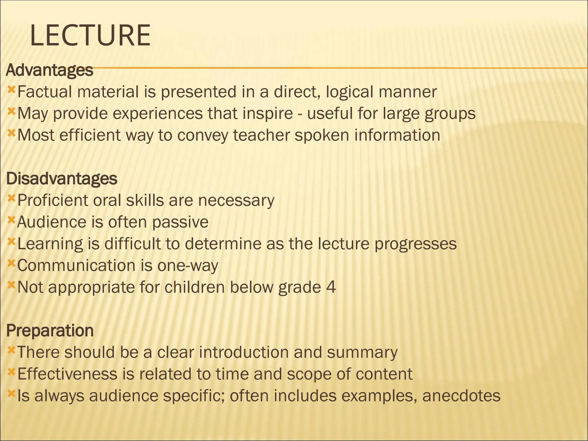 LECTURE
Advantages
Factual material is presented in a direct, logical manner
May provide experiences that inspire - useful for large groups
Most efficient way to convey teacher spoken information
Disadvantages
Proficient oral skills are necessary
Audience is often passive
Learning is difficult to determine as the lecture progresses
Communication is one-way
Not appropriate for children below grade 4
Preparation
There should be a clear introduction and summary
Effectiveness is related to time and scope of content
Is always audience specific; often includes examples, anecdotes
 