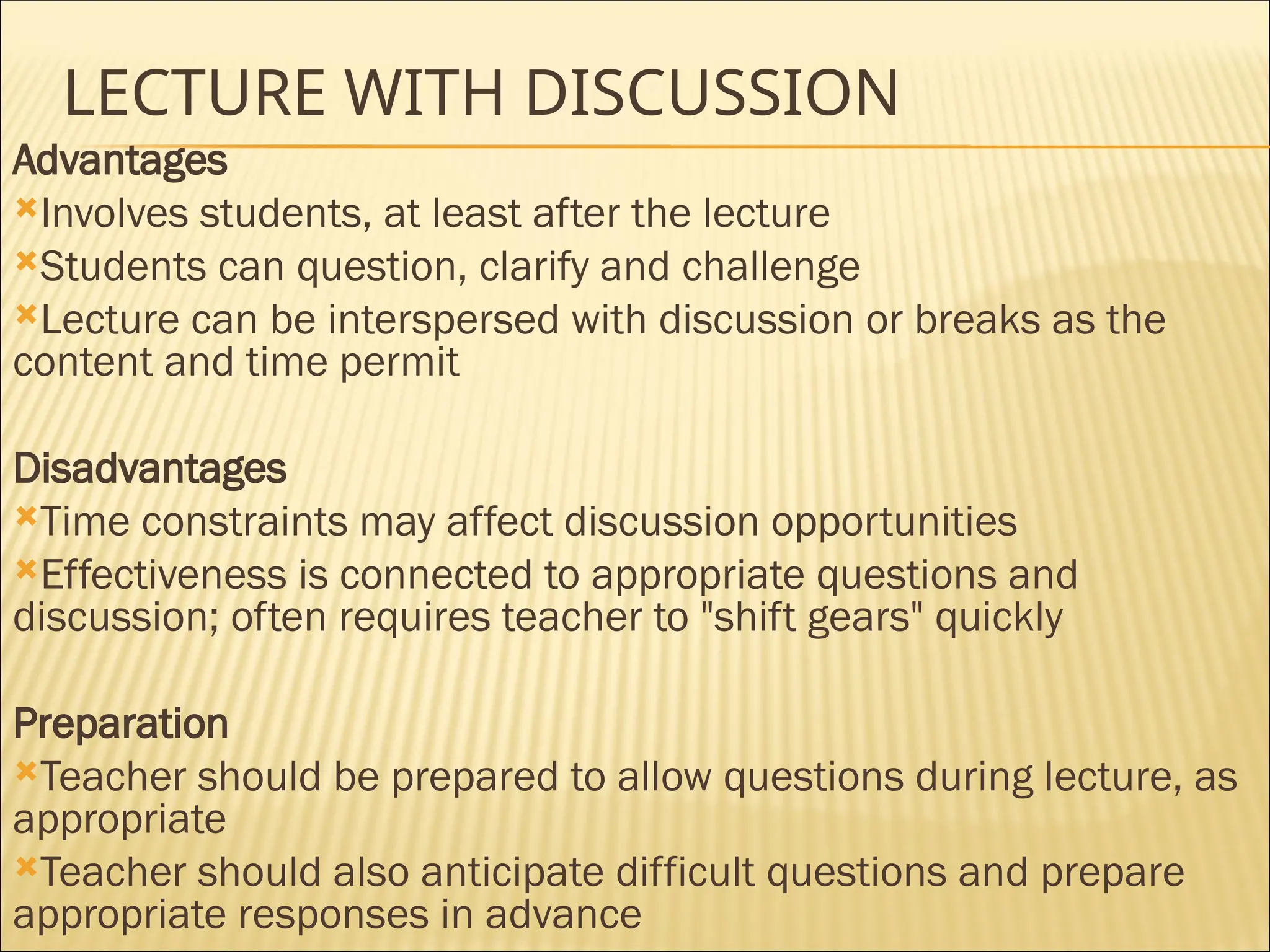 LECTURE WITH DISCUSSION
Advantages
Involves students, at least after the lecture
Students can question, clarify and challenge
Lecture can be interspersed with discussion or breaks as the
content and time permit
Disadvantages
Time constraints may affect discussion opportunities
Effectiveness is connected to appropriate questions and
discussion; often requires teacher to "shift gears" quickly
Preparation
Teacher should be prepared to allow questions during lecture, as
appropriate
Teacher should also anticipate difficult questions and prepare
appropriate responses in advance
 