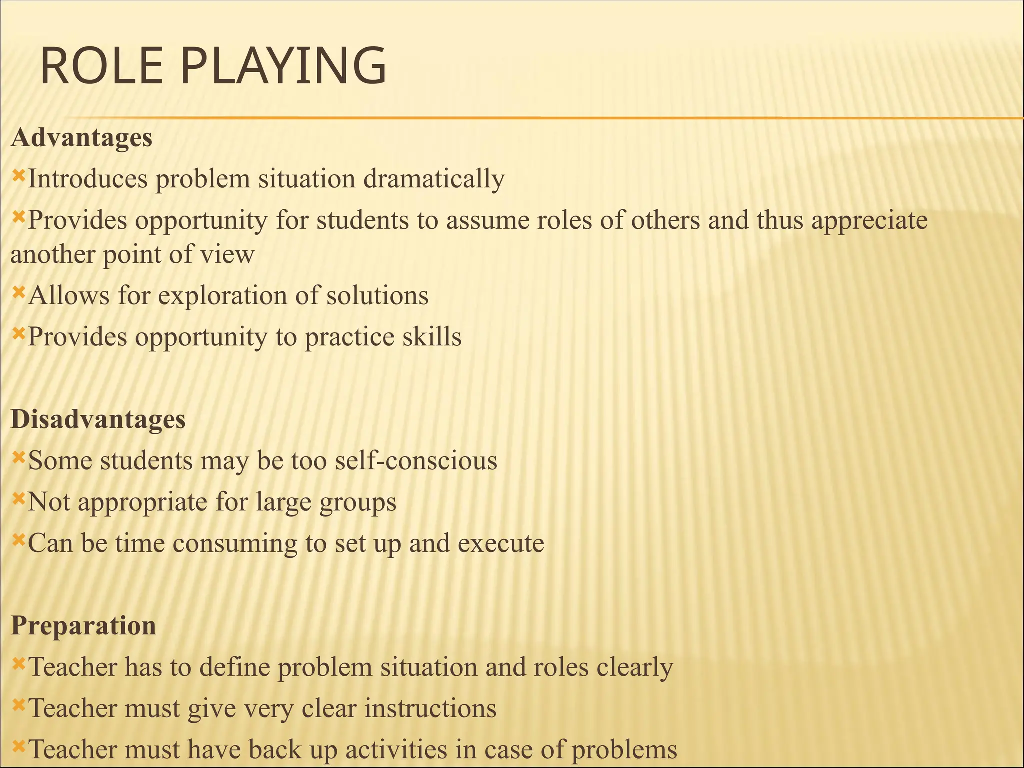 ROLE PLAYING
Advantages
Introduces problem situation dramatically
Provides opportunity for students to assume roles of others and thus appreciate
another point of view
Allows for exploration of solutions
Provides opportunity to practice skills
Disadvantages
Some students may be too self-conscious
Not appropriate for large groups
Can be time consuming to set up and execute
Preparation
Teacher has to define problem situation and roles clearly
Teacher must give very clear instructions
Teacher must have back up activities in case of problems
 