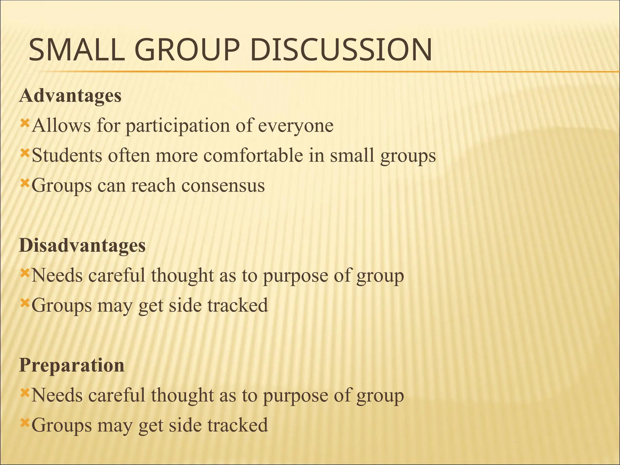SMALL GROUP DISCUSSION
Advantages
Allows for participation of everyone
Students often more comfortable in small groups
Groups can reach consensus
Disadvantages
Needs careful thought as to purpose of group
Groups may get side tracked
Preparation
Needs careful thought as to purpose of group
Groups may get side tracked
 
