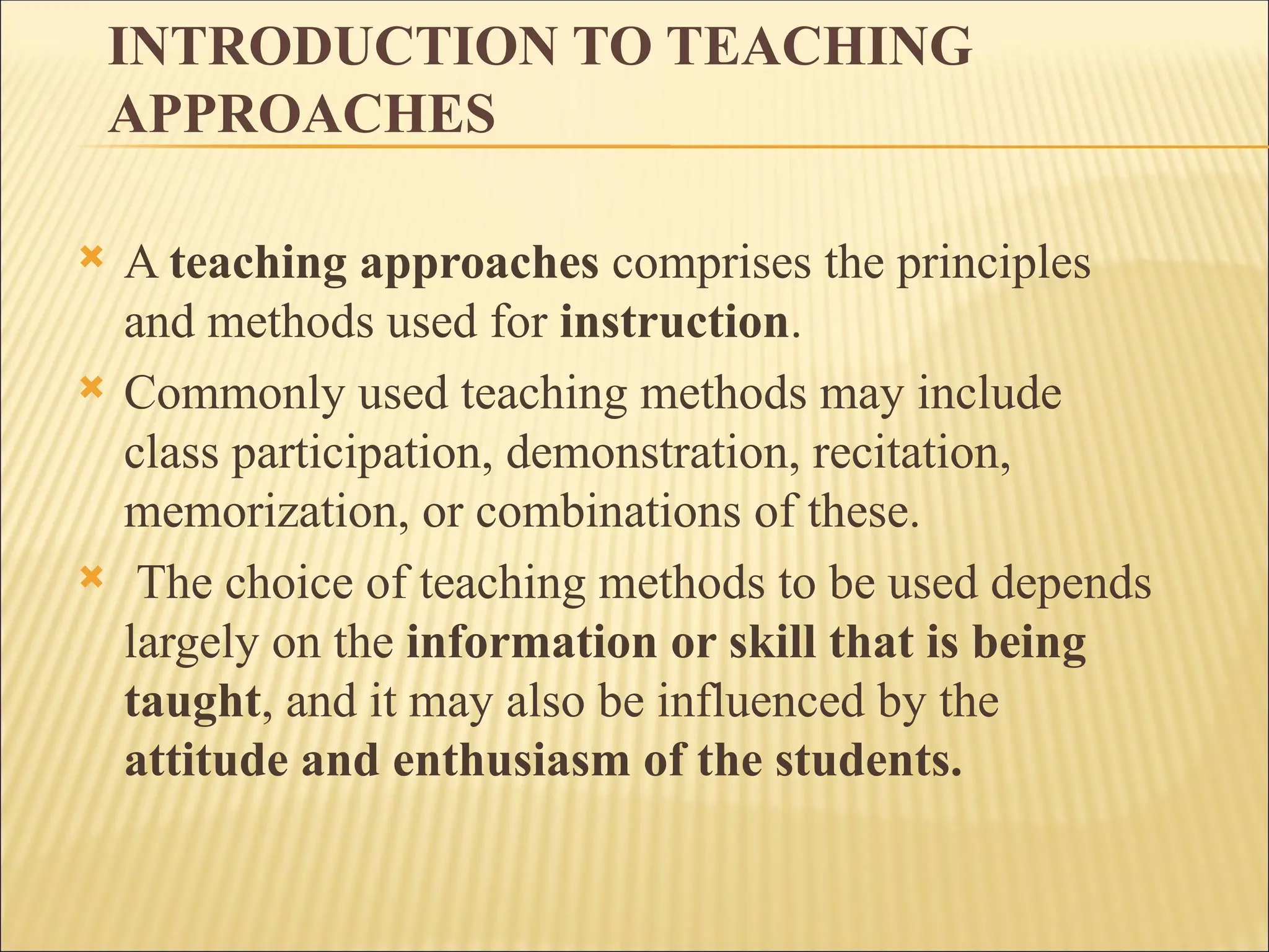 INTRODUCTION TO TEACHING
APPROACHES
 A teaching approaches comprises the principles
and methods used for instruction.
 Commonly used teaching methods may include
class participation, demonstration, recitation,
memorization, or combinations of these.
 The choice of teaching methods to be used depends
largely on the information or skill that is being
taught, and it may also be influenced by the
attitude and enthusiasm of the students.
 