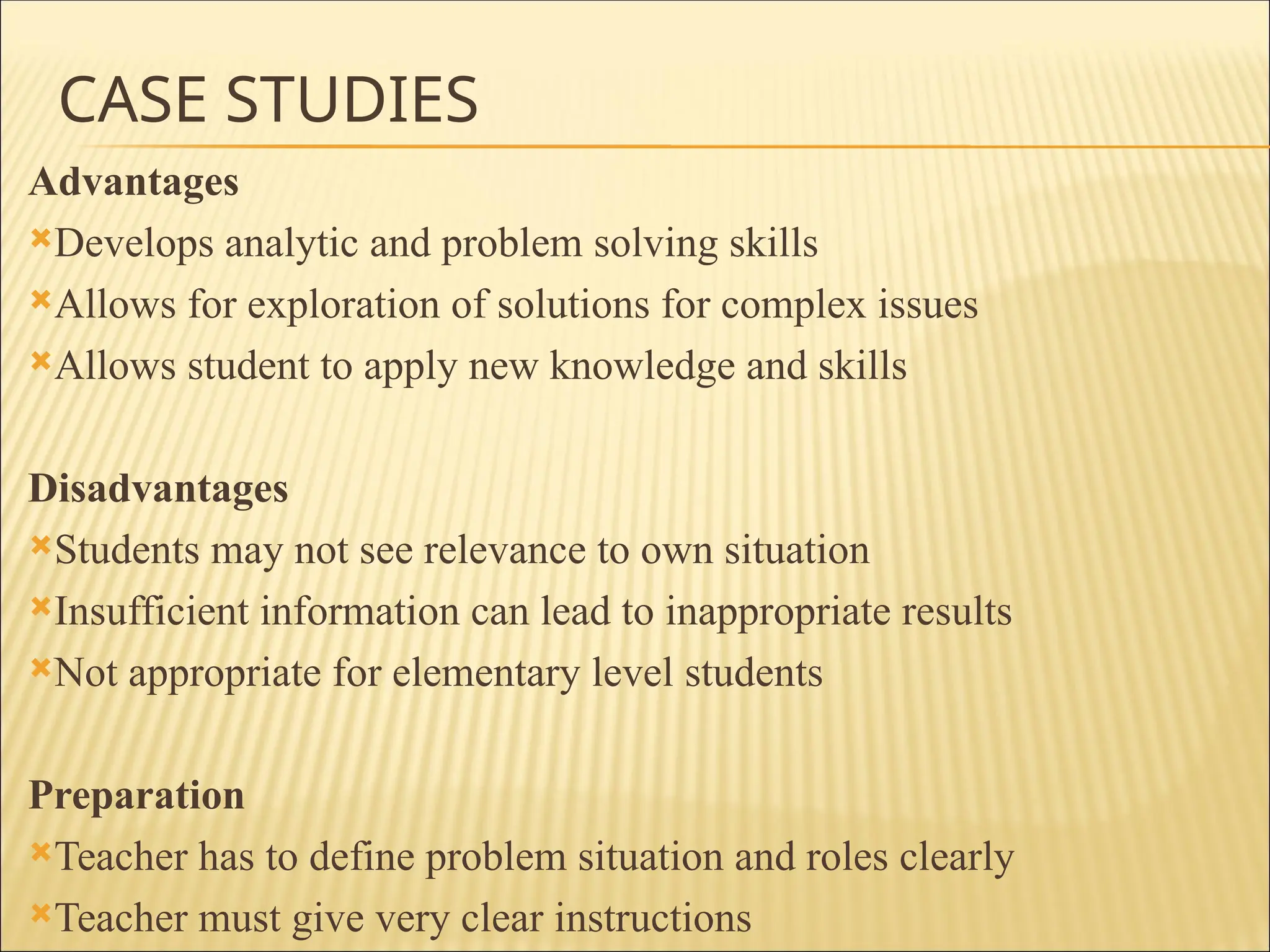 CASE STUDIES
Advantages
Develops analytic and problem solving skills
Allows for exploration of solutions for complex issues
Allows student to apply new knowledge and skills
Disadvantages
Students may not see relevance to own situation
Insufficient information can lead to inappropriate results
Not appropriate for elementary level students
Preparation
Teacher has to define problem situation and roles clearly
Teacher must give very clear instructions
 