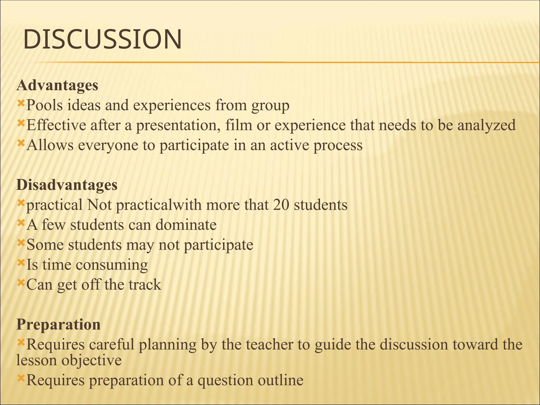 DISCUSSION
Advantages
Pools ideas and experiences from group
Effective after a presentation, film or experience that needs to be analyzed
Allows everyone to participate in an active process
Disadvantages
practical Not practicalwith more that 20 students
A few students can dominate
Some students may not participate
Is time consuming
Can get off the track
Preparation
Requires careful planning by the teacher to guide the discussion toward the
lesson objective
Requires preparation of a question outline
 