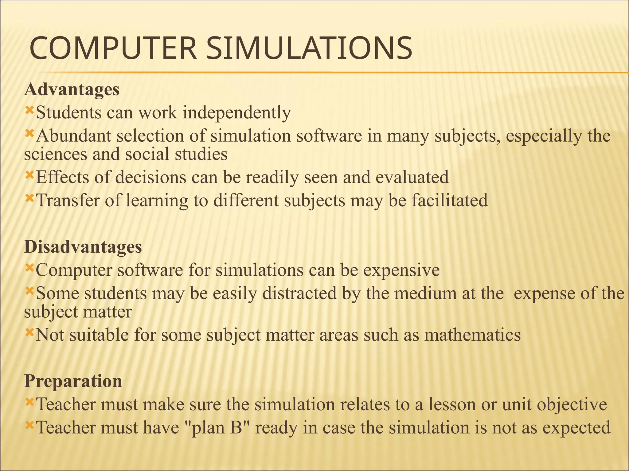 COMPUTER SIMULATIONS
Advantages
Students can work independently
Abundant selection of simulation software in many subjects, especially the
sciences and social studies
Effects of decisions can be readily seen and evaluated
Transfer of learning to different subjects may be facilitated
Disadvantages
Computer software for simulations can be expensive
Some students may be easily distracted by the medium at the expense of the
subject matter
Not suitable for some subject matter areas such as mathematics
Preparation
Teacher must make sure the simulation relates to a lesson or unit objective
Teacher must have "plan B" ready in case the simulation is not as expected
 