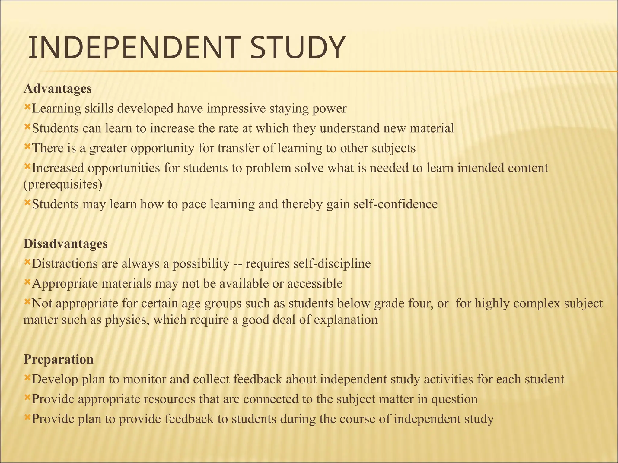 INDEPENDENT STUDY
Advantages
Learning skills developed have impressive staying power
Students can learn to increase the rate at which they understand new material
There is a greater opportunity for transfer of learning to other subjects
Increased opportunities for students to problem solve what is needed to learn intended content
(prerequisites)
Students may learn how to pace learning and thereby gain self-confidence
Disadvantages
Distractions are always a possibility -- requires self-discipline
Appropriate materials may not be available or accessible
Not appropriate for certain age groups such as students below grade four, or for highly complex subject
matter such as physics, which require a good deal of explanation
Preparation
Develop plan to monitor and collect feedback about independent study activities for each student
Provide appropriate resources that are connected to the subject matter in question
Provide plan to provide feedback to students during the course of independent study
 