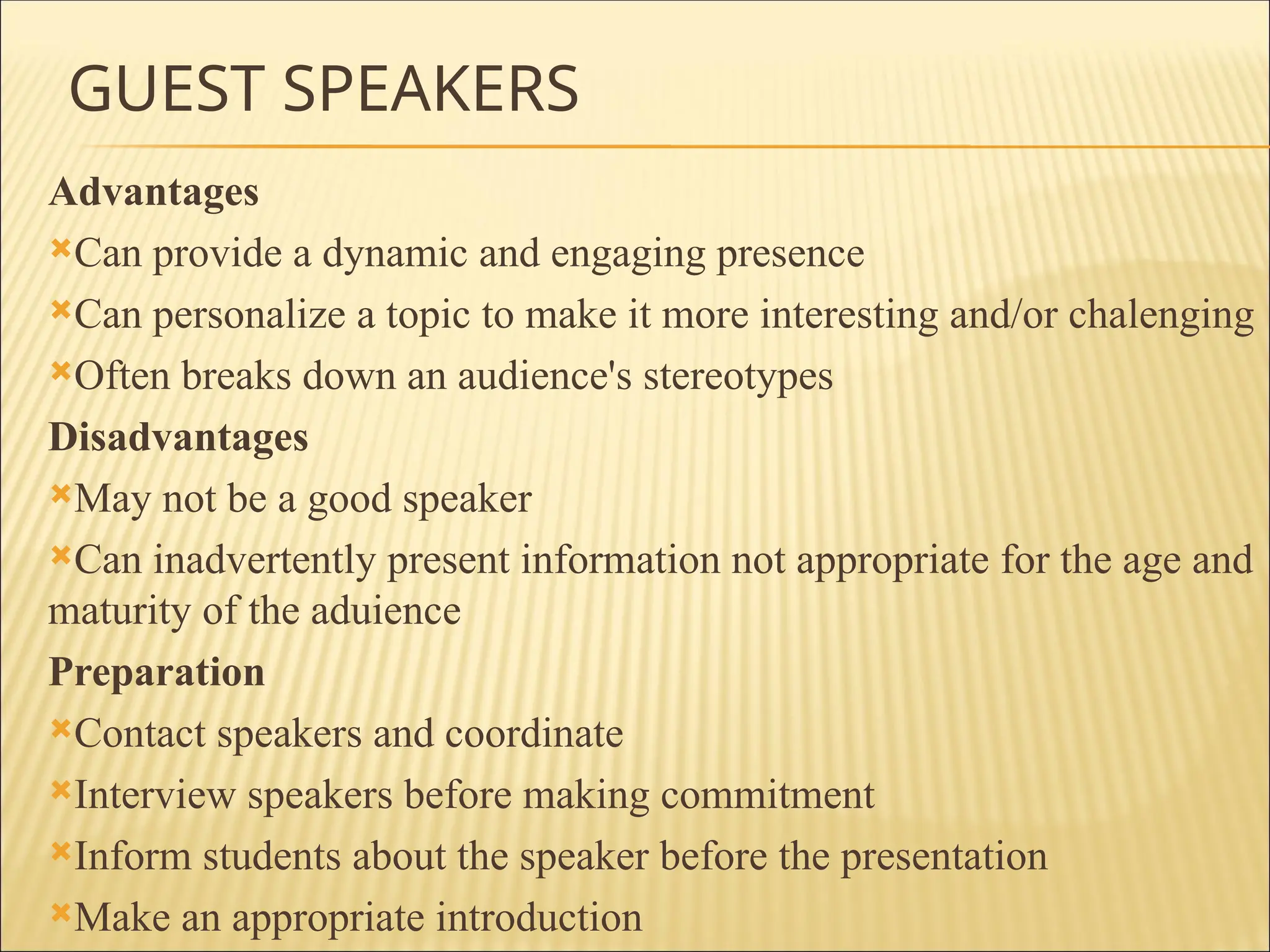 GUEST SPEAKERS
Advantages
Can provide a dynamic and engaging presence
Can personalize a topic to make it more interesting and/or chalenging
Often breaks down an audience's stereotypes
Disadvantages
May not be a good speaker
Can inadvertently present information not appropriate for the age and
maturity of the aduience
Preparation
Contact speakers and coordinate
Interview speakers before making commitment
Inform students about the speaker before the presentation
Make an appropriate introduction
 