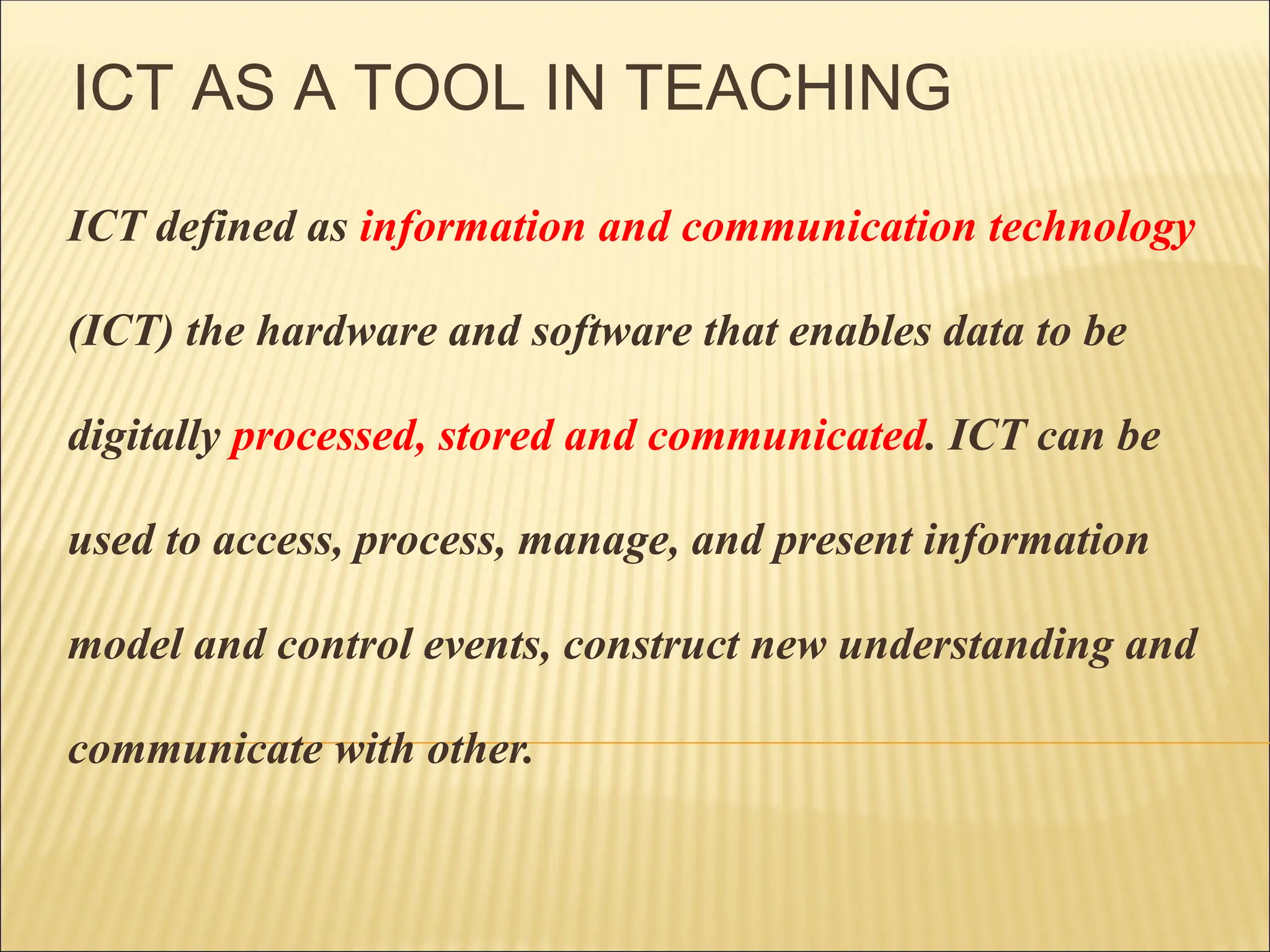 ICT AS A TOOL IN TEACHING
ICT defined as information and communication technology
(ICT) the hardware and software that enables data to be
digitally processed, stored and communicated. ICT can be
used to access, process, manage, and present information
model and control events, construct new understanding and
communicate with other.
 