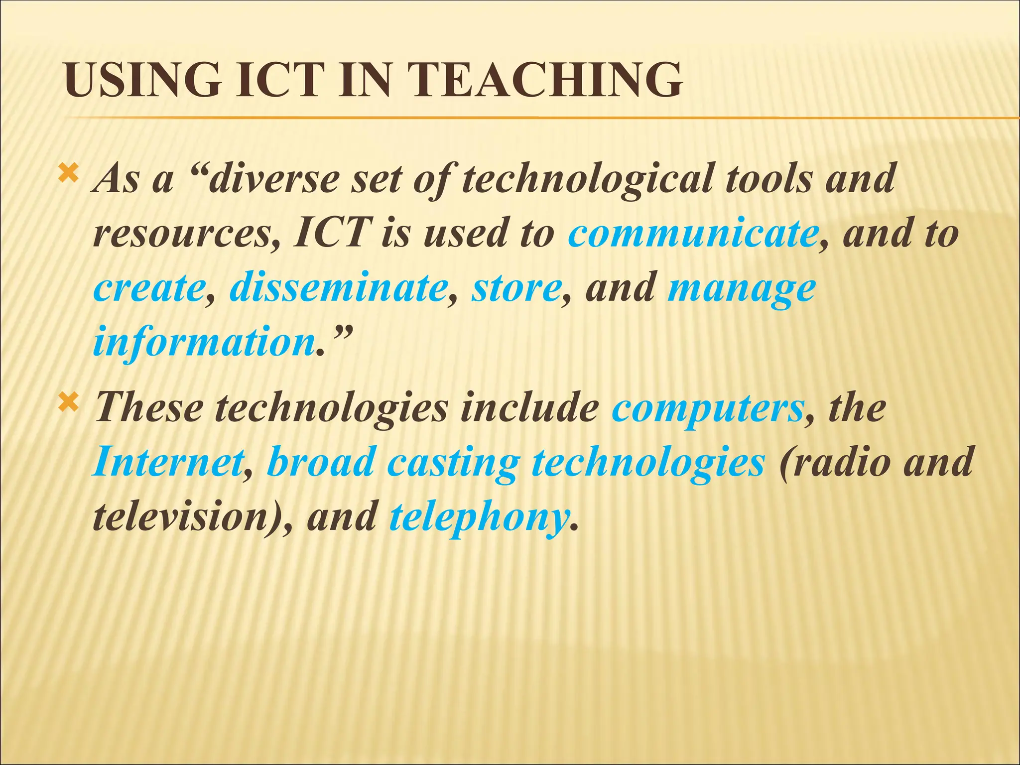 USING ICT IN TEACHING
 As a “diverse set of technological tools and
resources, ICT is used to communicate, and to
create, disseminate, store, and manage
information.”
 These technologies include computers, the
Internet, broad casting technologies (radio and
television), and telephony.
 