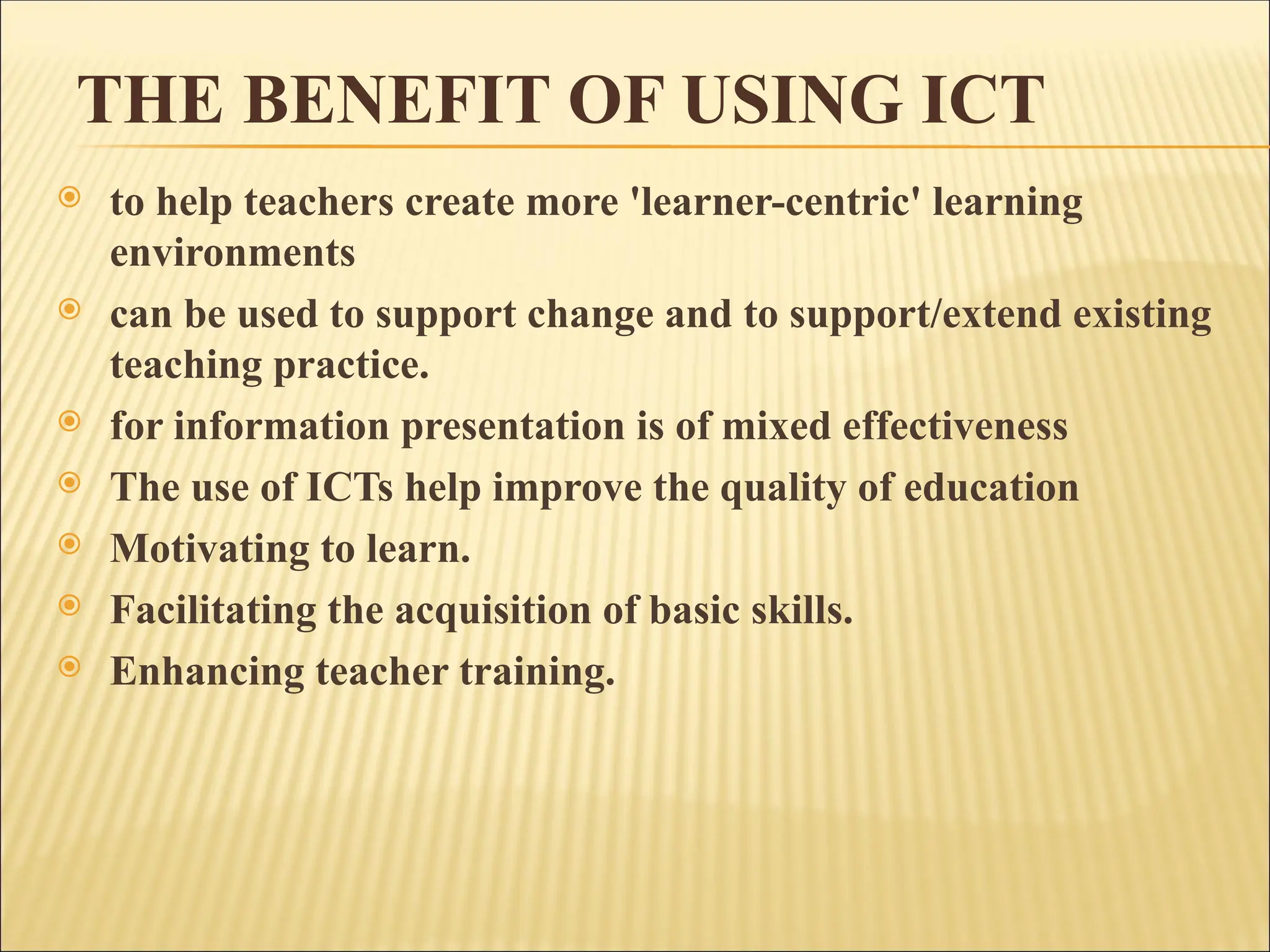 THE BENEFIT OF USING ICT
 to help teachers create more 'learner-centric' learning
environments
 can be used to support change and to support/extend existing
teaching practice.
 for information presentation is of mixed effectiveness
 The use of ICTs help improve the quality of education
 Motivating to learn.
 Facilitating the acquisition of basic skills.
 Enhancing teacher training.
 