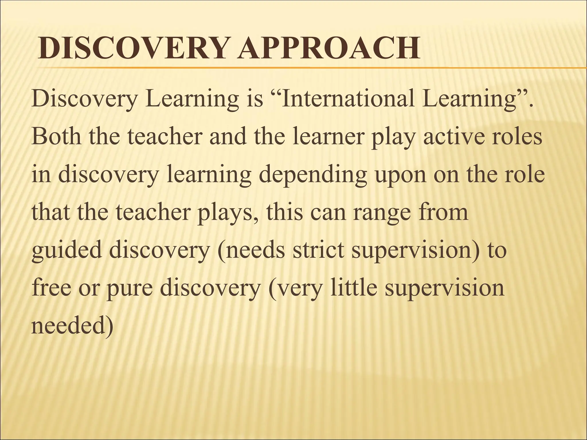 DISCOVERY APPROACH
Discovery Learning is “International Learning”.
Both the teacher and the learner play active roles
in discovery learning depending upon on the role
that the teacher plays, this can range from
guided discovery (needs strict supervision) to
free or pure discovery (very little supervision
needed)
 