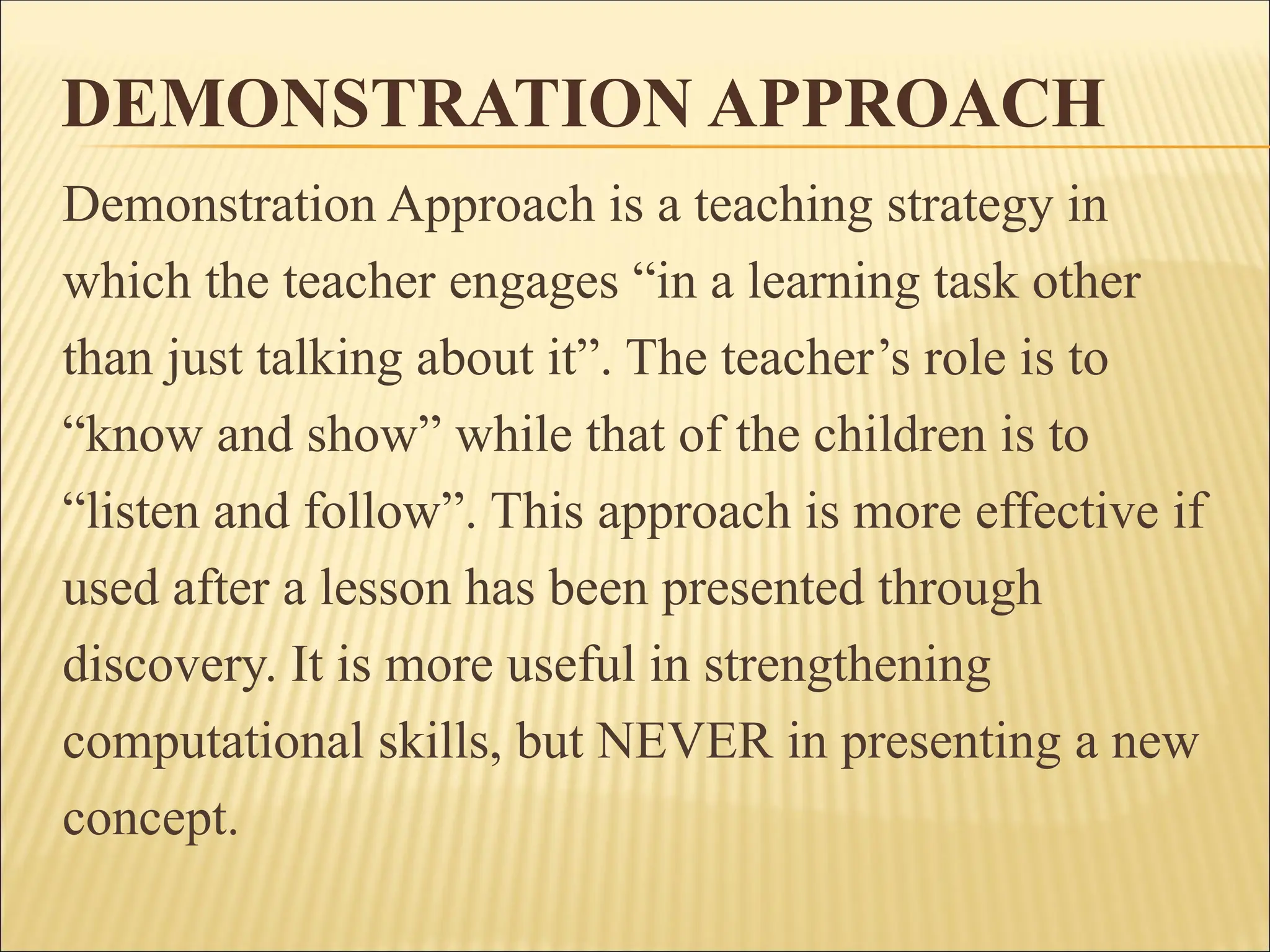 DEMONSTRATION APPROACH
Demonstration Approach is a teaching strategy in
which the teacher engages “in a learning task other
than just talking about it”. The teacher’s role is to
“know and show” while that of the children is to
“listen and follow”. This approach is more effective if
used after a lesson has been presented through
discovery. It is more useful in strengthening
computational skills, but NEVER in presenting a new
concept.
 