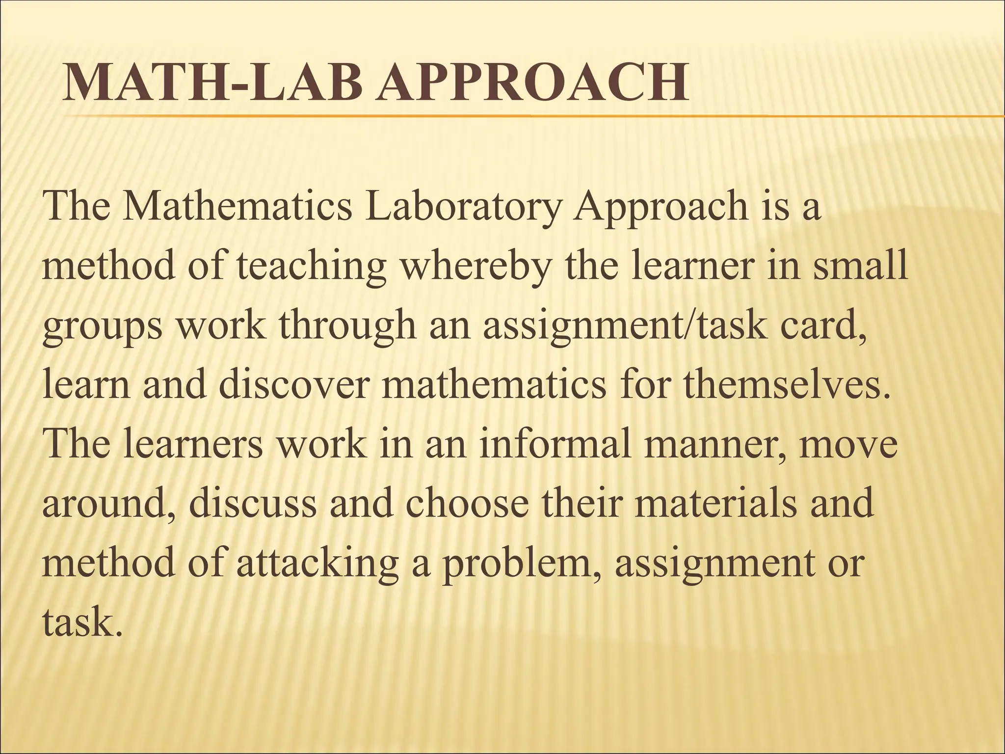 MATH-LAB APPROACH
The Mathematics Laboratory Approach is a
method of teaching whereby the learner in small
groups work through an assignment/task card,
learn and discover mathematics for themselves.
The learners work in an informal manner, move
around, discuss and choose their materials and
method of attacking a problem, assignment or
task.
 