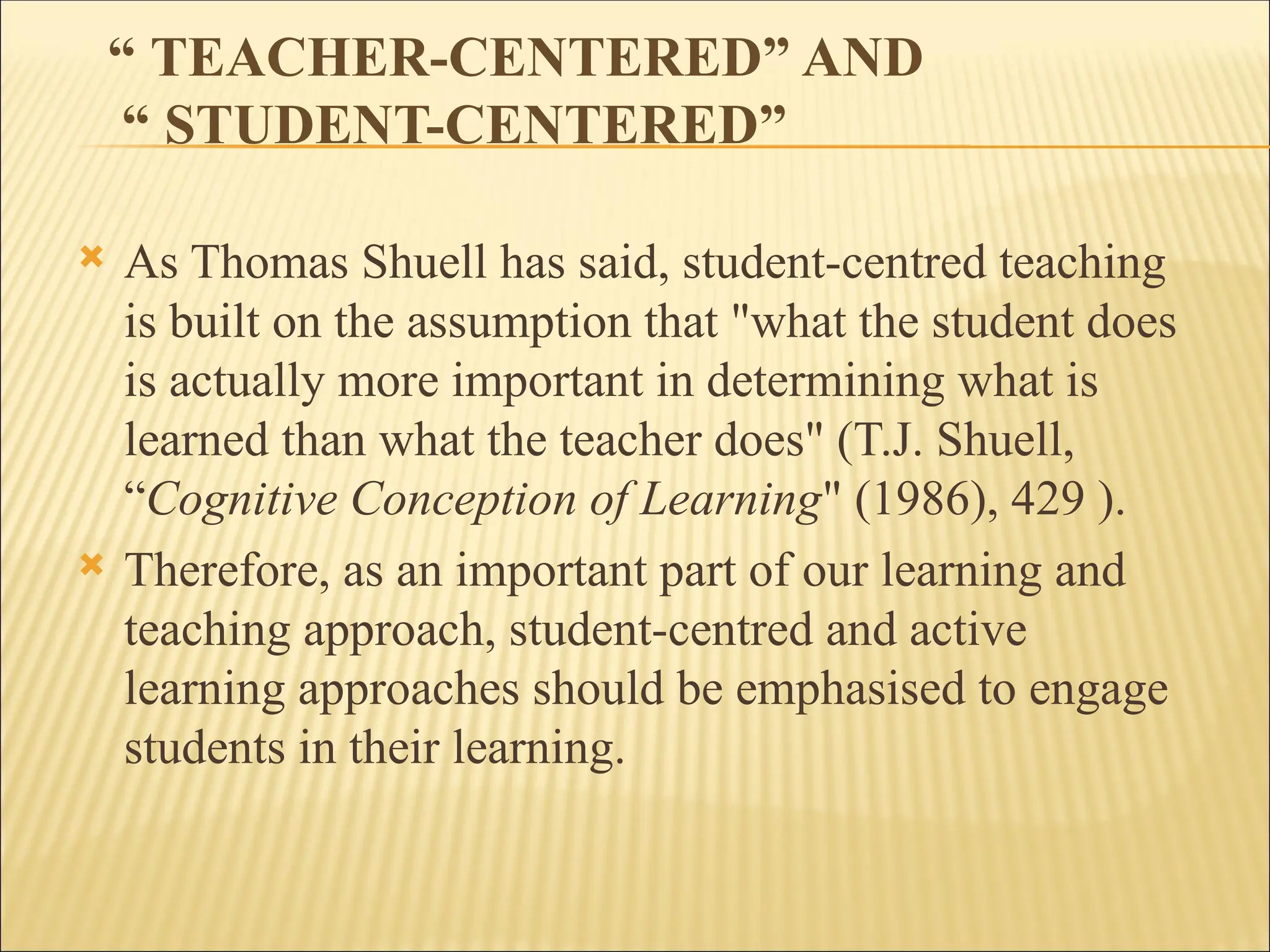 “ TEACHER-CENTERED” AND
“ STUDENT-CENTERED”
 As Thomas Shuell has said, student-centred teaching
is built on the assumption that "what the student does
is actually more important in determining what is
learned than what the teacher does" (T.J. Shuell,
“Cognitive Conception of Learning" (1986), 429 ).
 Therefore, as an important part of our learning and
teaching approach, student-centred and active
learning approaches should be emphasised to engage
students in their learning.
 