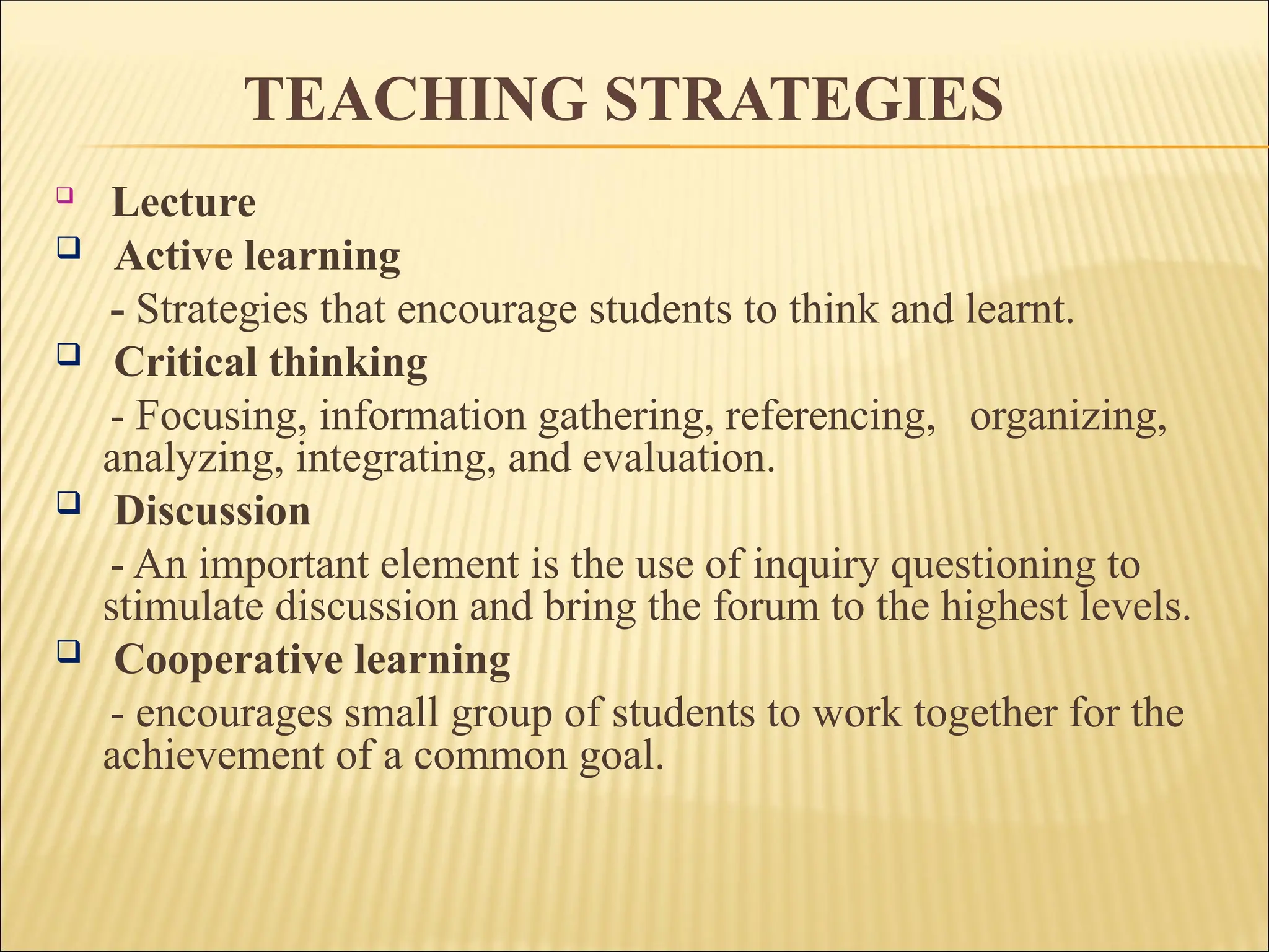 TEACHING STRATEGIES

Lecture
 Active learning
- Strategies that encourage students to think and learnt.
 Critical thinking
- Focusing, information gathering, referencing, organizing,
analyzing, integrating, and evaluation.
 Discussion
- An important element is the use of inquiry questioning to
stimulate discussion and bring the forum to the highest levels.
 Cooperative learning
- encourages small group of students to work together for the
achievement of a common goal.
 