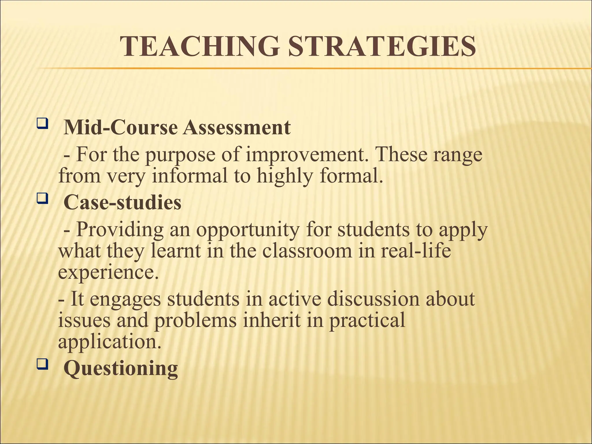  Mid-Course Assessment
- For the purpose of improvement. These range
from very informal to highly formal.
 Case-studies
- Providing an opportunity for students to apply
what they learnt in the classroom in real-life
experience.
- It engages students in active discussion about
issues and problems inherit in practical
application.
 Questioning
TEACHING STRATEGIES
 