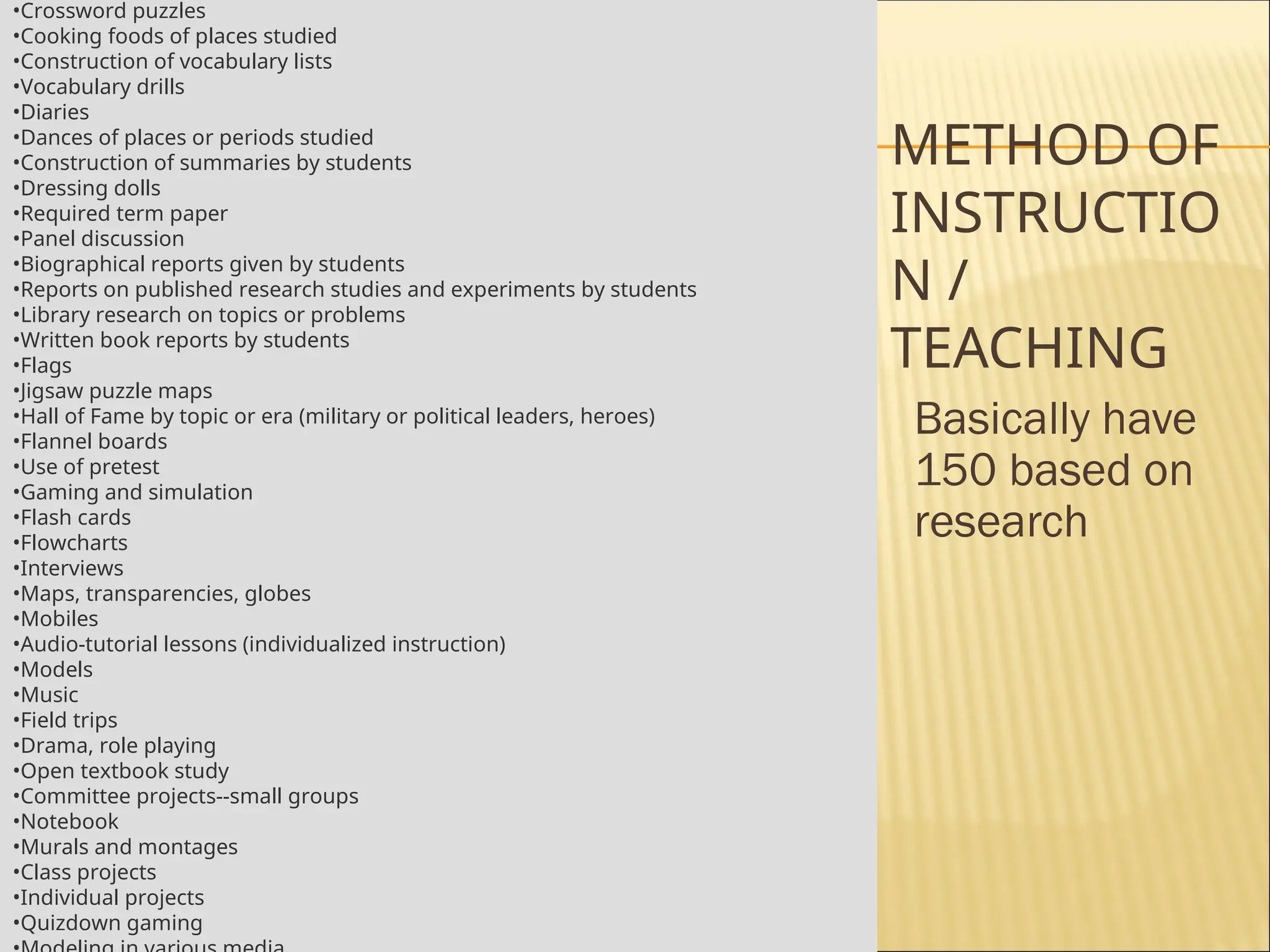 METHOD OF
INSTRUCTIO
N /
TEACHING
Basically have
150 based on
research
•Crossword puzzles
•Cooking foods of places studied
•Construction of vocabulary lists
•Vocabulary drills
•Diaries
•Dances of places or periods studied
•Construction of summaries by students
•Dressing dolls
•Required term paper
•Panel discussion
•Biographical reports given by students
•Reports on published research studies and experiments by students
•Library research on topics or problems
•Written book reports by students
•Flags
•Jigsaw puzzle maps
•Hall of Fame by topic or era (military or political leaders, heroes)
•Flannel boards
•Use of pretest
•Gaming and simulation
•Flash cards
•Flowcharts
•Interviews
•Maps, transparencies, globes
•Mobiles
•Audio-tutorial lessons (individualized instruction)
•Models
•Music
•Field trips
•Drama, role playing
•Open textbook study
•Committee projects--small groups
•Notebook
•Murals and montages
•Class projects
•Individual projects
•Quizdown gaming
 