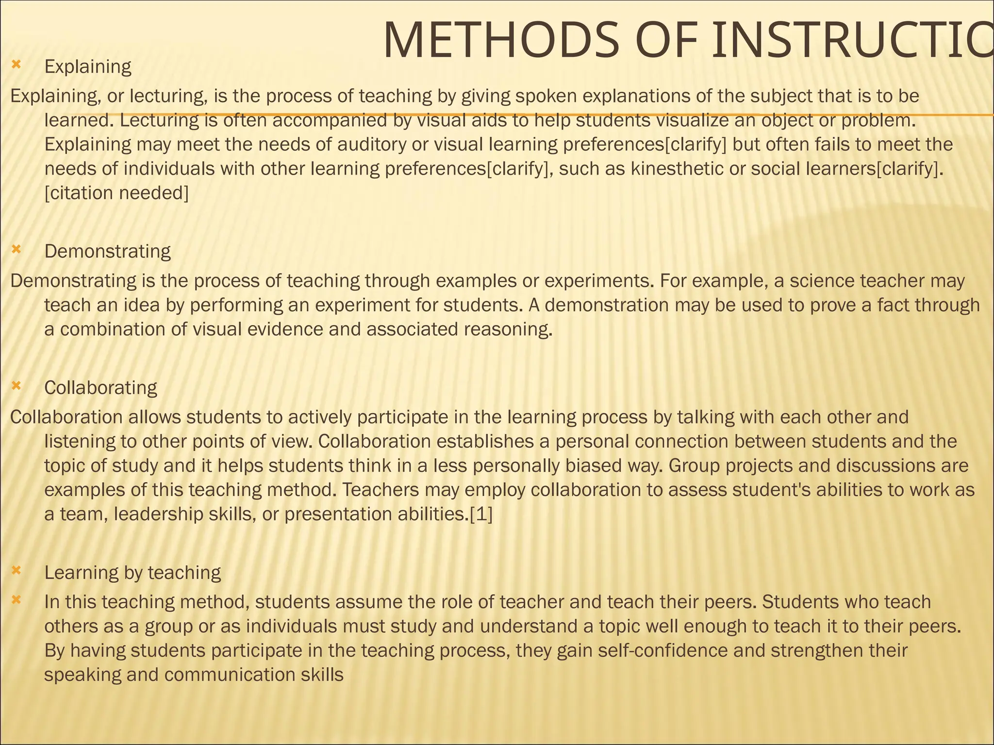 METHODS OF INSTRUCTIO
 Explaining
Explaining, or lecturing, is the process of teaching by giving spoken explanations of the subject that is to be
learned. Lecturing is often accompanied by visual aids to help students visualize an object or problem.
Explaining may meet the needs of auditory or visual learning preferences[clarify] but often fails to meet the
needs of individuals with other learning preferences[clarify], such as kinesthetic or social learners[clarify].
[citation needed]
 Demonstrating
Demonstrating is the process of teaching through examples or experiments. For example, a science teacher may
teach an idea by performing an experiment for students. A demonstration may be used to prove a fact through
a combination of visual evidence and associated reasoning.
 Collaborating
Collaboration allows students to actively participate in the learning process by talking with each other and
listening to other points of view. Collaboration establishes a personal connection between students and the
topic of study and it helps students think in a less personally biased way. Group projects and discussions are
examples of this teaching method. Teachers may employ collaboration to assess student's abilities to work as
a team, leadership skills, or presentation abilities.[1]
 Learning by teaching
 In this teaching method, students assume the role of teacher and teach their peers. Students who teach
others as a group or as individuals must study and understand a topic well enough to teach it to their peers.
By having students participate in the teaching process, they gain self-confidence and strengthen their
speaking and communication skills
 