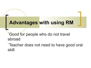 Advantages with using RM
˙Good for people who do not travel
abroad
˙Teacher does not need to have good oral
skill
 