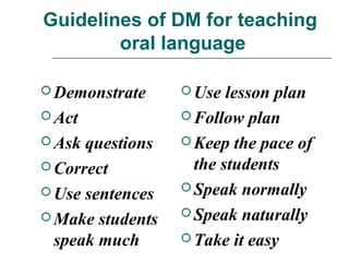 Guidelines of DM for teaching
oral language
 Demonstrate
 Act
 Ask questions
 Correct
 Use sentences
 Make students
speak much
 Use lesson plan
 Follow plan
 Keep the pace of
the students
 Speak normally
 Speak naturally
 Take it easy
 