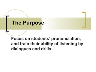 The Purpose
Focus on students’ pronunciation,
and train their ability of listening by
dialogues and drills
 