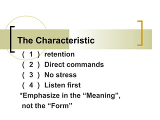 The Characteristic
（ 1 ） retention
（ 2 ） Direct commands
（ 3 ） No stress
（ 4 ） Listen first
*Emphasize in the “Meaning”,
not the “Form”
 