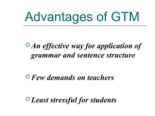 Advantages of GTM
 An effective way for application of
grammar and sentence structure
 Few demands on teachers
 Least stressful for students
 