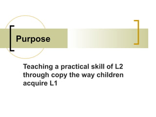 Purpose
Teaching a practical skill of L2
through copy the way children
acquire L1
 