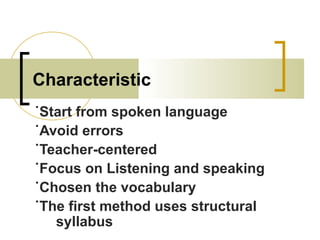Characteristic
˙Start from spoken language
˙Avoid errors
˙Teacher-centered
˙Focus on Listening and speaking
˙Chosen the vocabulary
˙The first method uses structural
syllabus
 