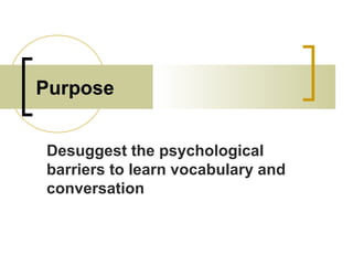 Purpose
Desuggest the psychological
barriers to learn vocabulary and
conversation
 