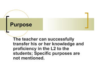 Purpose
The teacher can successfully
transfer his or her knowledge and
proficiency in the L2 to the
students; Specific purposes are
not mentioned.
 