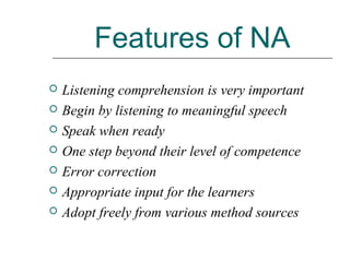 Features of NA
 Listening comprehension is very important
 Begin by listening to meaningful speech
 Speak when ready
 One step beyond their level of competence
 Error correction
 Appropriate input for the learners
 Adopt freely from various method sources
 